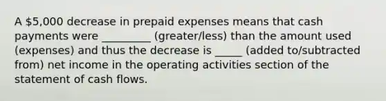 A 5,000 decrease in prepaid expenses means that cash payments were _________ (greater/less) than the amount used (expenses) and thus the decrease is _____ (added to/subtracted from) net income in the operating activities section of the statement of cash flows.