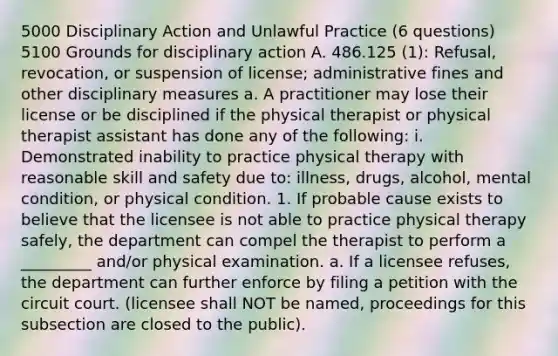 5000 Disciplinary Action and Unlawful Practice (6 questions) 5100 Grounds for disciplinary action A. 486.125 (1): Refusal, revocation, or suspension of license; administrative fines and other disciplinary measures a. A practitioner may lose their license or be disciplined if the physical therapist or physical therapist assistant has done any of the following: i. Demonstrated inability to practice physical therapy with reasonable skill and safety due to: illness, drugs, alcohol, mental condition, or physical condition. 1. If probable cause exists to believe that the licensee is not able to practice physical therapy safely, the department can compel the therapist to perform a _________ and/or physical examination. a. If a licensee refuses, the department can further enforce by filing a petition with the circuit court. (licensee shall NOT be named, proceedings for this subsection are closed to the public).