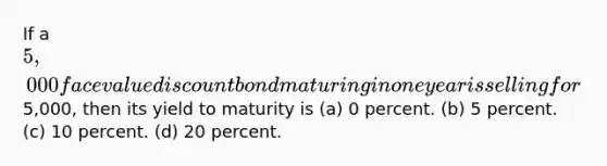 If a 5,000 face value discount bond maturing in one year is selling for5,000, then its yield to maturity is (a) 0 percent. (b) 5 percent. (c) 10 percent. (d) 20 percent.