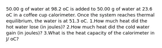 50.00 g of water at 98.2 oC is added to 50.00 g of water at 23.6 oC in a coffee cup calorimeter. Once the system reaches thermal equilibrium, the water is at 51.3 oC. 1.How much heat did the hot water lose (in joules)? 2.How much heat did the cold water gain (in joules)? 3.What is the heat capacity of the calorimeter in J/ oC?