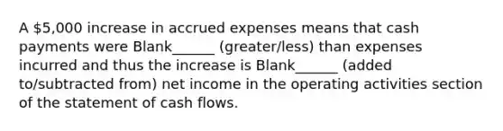 A 5,000 increase in accrued expenses means that cash payments were Blank______ (greater/less) than expenses incurred and thus the increase is Blank______ (added to/subtracted from) net income in the operating activities section of the statement of cash flows.