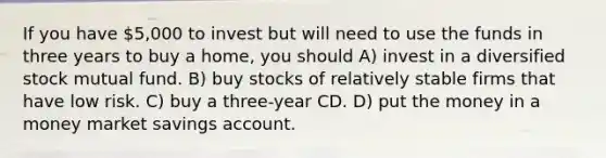 If you have 5,000 to invest but will need to use the funds in three years to buy a home, you should A) invest in a diversified stock mutual fund. B) buy stocks of relatively stable firms that have low risk. C) buy a three-year CD. D) put the money in a money market savings account.