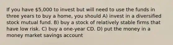 If you have 5,000 to invest but will need to use the funds in three years to buy a home, you should A) invest in a diversified stock mutual fund. B) buy a stock of relatively stable firms that have low risk. C) buy a one-year CD. D) put the money in a money market savings account