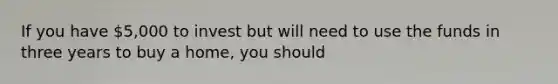 If you have 5,000 to invest but will need to use the funds in three years to buy a home, you should