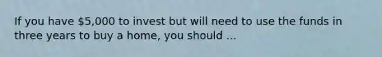 If you have 5,000 to invest but will need to use the funds in three years to buy a home, you should ...