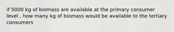 if 5000 kg of biomass are available at the primary consumer level , how many kg of biomass would be available to the tertiary consumers