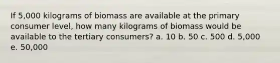 If 5,000 kilograms of biomass are available at the primary consumer level, how many kilograms of biomass would be available to the tertiary consumers? a. 10 b. 50 c. 500 d. 5,000 e. 50,000