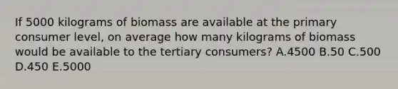 If 5000 kilograms of biomass are available at the primary consumer level, on average how many kilograms of biomass would be available to the tertiary consumers? A.4500 B.50 C.500 D.450 E.5000