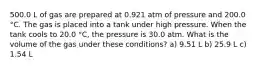 500.0 L of gas are prepared at 0.921 atm of pressure and 200.0 °C. The gas is placed into a tank under high pressure. When the tank cools to 20.0 °C, the pressure is 30.0 atm. What is the volume of the gas under these conditions? a) 9.51 L b) 25.9 L c) 1.54 L