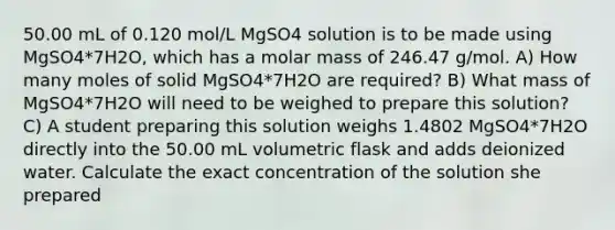 50.00 mL of 0.120 mol/L MgSO4 solution is to be made using MgSO4*7H2O, which has a molar mass of 246.47 g/mol. A) How many moles of solid MgSO4*7H2O are required? B) What mass of MgSO4*7H2O will need to be weighed to prepare this solution? C) A student preparing this solution weighs 1.4802 MgSO4*7H2O directly into the 50.00 mL volumetric flask and adds deionized water. Calculate the exact concentration of the solution she prepared