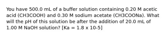 You have 500.0 mL of a buffer solution containing 0.20 M acetic acid (CH3COOH) and 0.30 M sodium acetate (CH3COONa). What will the pH of this solution be after the addition of 20.0 mL of 1.00 M NaOH solution? [Ka = 1.8 x 10-5]