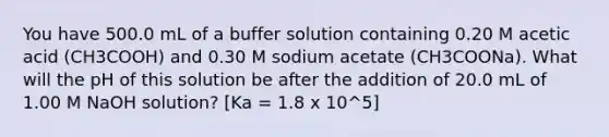 You have 500.0 mL of a buffer solution containing 0.20 M acetic acid (CH3COOH) and 0.30 M sodium acetate (CH3COONa). What will the pH of this solution be after the addition of 20.0 mL of 1.00 M NaOH solution? [Ka = 1.8 x 10^5]