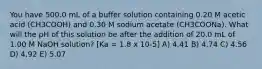 You have 500.0 mL of a buffer solution containing 0.20 M acetic acid (CH3COOH) and 0.30 M sodium acetate (CH3COONa). What will the pH of this solution be after the addition of 20.0 mL of 1.00 M NaOH solution? [Ka = 1.8 x 10-5] A) 4.41 B) 4.74 C) 4.56 D) 4.92 E) 5.07