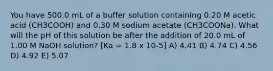 You have 500.0 mL of a buffer solution containing 0.20 M acetic acid (CH3COOH) and 0.30 M sodium acetate (CH3COONa). What will the pH of this solution be after the addition of 20.0 mL of 1.00 M NaOH solution? [Ka = 1.8 x 10-5] A) 4.41 B) 4.74 C) 4.56 D) 4.92 E) 5.07