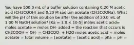 You have 500.0 mL of a buffer solution containing 0.20 M acetic acid (CH3COOH) and 0.30 M sodium acetate (CH3COONa). What will the pH of this solution be after the addition of 20.0 mL of 1.00 M NaOH solution? [Ka = 1.8 × 10-5] moles acetic acid= moles acetate = moles OH- added = the reaction that occurs is CH3COOH + OH- = CH3COO- + H2O moles acetic acid = moles acetate = total volume = [acetate] = [acetic acid]= pKa = pH =