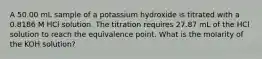 A 50.00 mL sample of a potassium hydroxide is titrated with a 0.8186 M HCl solution. The titration requires 27.87 mL of the HCl solution to reach the equivalence point. What is the molarity of the KOH solution?