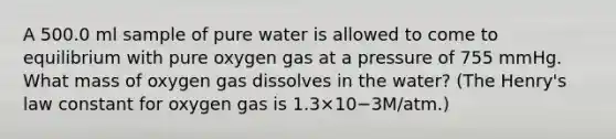 A 500.0 ml sample of pure water is allowed to come to equilibrium with pure oxygen gas at a pressure of 755 mmHg. What mass of oxygen gas dissolves in the water? (The Henry's law constant for oxygen gas is 1.3×10−3M/atm.)