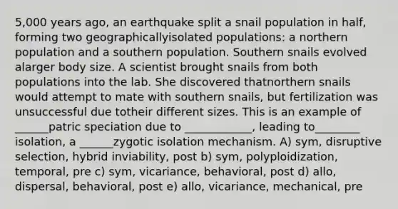 5,000 years ago, an earthquake split a snail population in half, forming two geographicallyisolated populations: a northern population and a southern population. Southern snails evolved alarger body size. A scientist brought snails from both populations into the lab. She discovered thatnorthern snails would attempt to mate with southern snails, but fertilization was unsuccessful due totheir different sizes. This is an example of ______patric speciation due to ____________, leading to________ isolation, a ______zygotic isolation mechanism. A) sym, disruptive selection, hybrid inviability, post b) sym, polyploidization, temporal, pre c) sym, vicariance, behavioral, post d) allo, dispersal, behavioral, post e) allo, vicariance, mechanical, pre