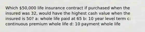 Which 50,000 life insurance contract if purchased when the insured was 32, would have the highest cash value when the insured is 50? a: whole life paid at 65 b: 10 year level term c: continuous premium whole life d: 10 payment whole life