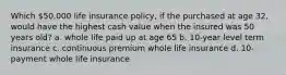 Which 50,000 life insurance policy, if the purchased at age 32, would have the highest cash value when the insured was 50 years old? a. whole life paid up at age 65 b. 10-year level term insurance c. continuous premium whole life insurance d. 10-payment whole life insurance