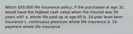 Which 50,000 life insurance policy, if the purchased at age 32, would have the highest cash value when the insured was 50 years old? a. whole life paid up at age 65 b. 10-year level term insurance c. continuous premium whole life insurance d. 10-payment whole life insurance