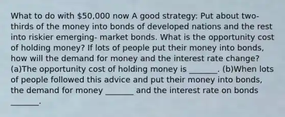 What to do with​ 50,000 now A good​ strategy: Put about​ two-thirds of the money into bonds of developed nations and the rest into riskier​ emerging- market bonds. What is the opportunity cost of holding​ money? If lots of people put their money into​ bonds, how will <a href='https://www.questionai.com/knowledge/klIDlybqd8-the-demand-for-money' class='anchor-knowledge'>the demand for money</a> and the interest rate​ change? (a)The opportunity cost of holding money is​ _______. (b)When lots of people followed this advice and put their money into​ bonds, the demand for money​ _______ and the interest rate on bonds​ _______.