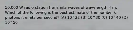 50,000 W radio station transmits waves of wavelength 4 m. Which of the following is the best estimate of the number of photons it emits per second? (A) 10^22 (B) 10^30 (C) 10^40 (D) 10^56