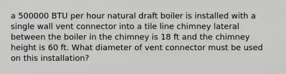 a 500000 BTU per hour natural draft boiler is installed with a single wall vent connector into a tile line chimney lateral between the boiler in the chimney is 18 ft and the chimney height is 60 ft. What diameter of vent connector must be used on this installation?