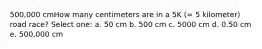 500,000 cmHow many centimeters are in a 5K (= 5 kilometer) road race? Select one: a. 50 cm b. 500 cm c. 5000 cm d. 0.50 cm e. 500,000 cm