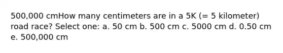 500,000 cmHow many centimeters are in a 5K (= 5 kilometer) road race? Select one: a. 50 cm b. 500 cm c. 5000 cm d. 0.50 cm e. 500,000 cm