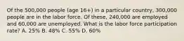 Of the 500,000 people (age 16+) in a particular country, 300,000 people are in the labor force. Of these, 240,000 are employed and 60,000 are unemployed. What is the labor force participation rate? A. 25% B. 48% C. 55% D. 60%