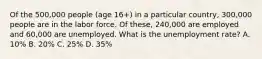 Of the 500,000 people (age 16+) in a particular country, 300,000 people are in the labor force. Of these, 240,000 are employed and 60,000 are unemployed. What is the unemployment rate? A. 10% B. 20% C. 25% D. 35%