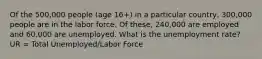 Of the 500,000 people (age 16+) in a particular country, 300,000 people are in the labor force. Of these, 240,000 are employed and 60,000 are unemployed. What is the unemployment rate? UR = Total Unemployed/Labor Force