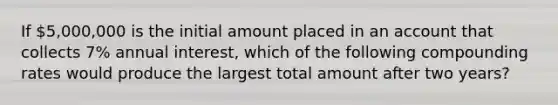 If 5,000,000 is the initial amount placed in an account that collects 7% annual interest, which of the following compounding rates would produce the largest total amount after two years?