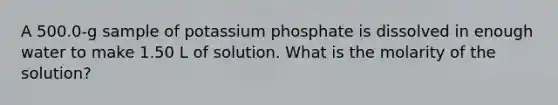 A 500.0-g sample of potassium phosphate is dissolved in enough water to make 1.50 L of solution. What is the molarity of the solution?