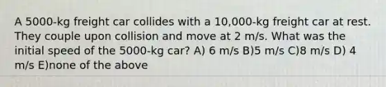 A 5000-kg freight car collides with a 10,000-kg freight car at rest. They couple upon collision and move at 2 m/s. What was the initial speed of the 5000-kg car? A) 6 m/s B)5 m/s C)8 m/s D) 4 m/s E)none of the above