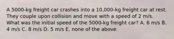 A 5000-kg freight car crashes into a 10,000-kg freight car at rest. They couple upon collision and move with a speed of 2 m/s. What was the initial speed of the 5000-kg freight car? A. 6 m/s B. 4 m/s C. 8 m/s D. 5 m/s E. none of the above