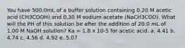 You have 500.0mL of a buffer solution containing 0.20 M acetic acid (CH3COOH) and 0.30 M sodium acetate (NaCH3COO). What will the PH of this solution be after the addition of 20.0 mL of 1.00 M NaOH solution? Ka = 1.8 x 10-5 for acetic acid. a. 4.41 b. 4.74 c. 4.56 d. 4.92 e. 5.07