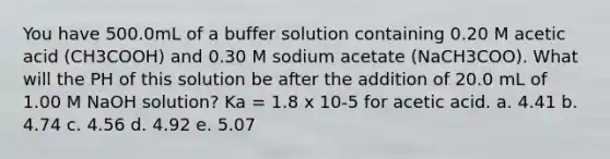 You have 500.0mL of a buffer solution containing 0.20 M acetic acid (CH3COOH) and 0.30 M sodium acetate (NaCH3COO). What will the PH of this solution be after the addition of 20.0 mL of 1.00 M NaOH solution? Ka = 1.8 x 10-5 for acetic acid. a. 4.41 b. 4.74 c. 4.56 d. 4.92 e. 5.07