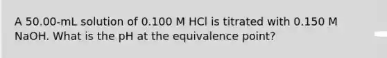 A 50.00-mL solution of 0.100 M HCl is titrated with 0.150 M NaOH. What is the pH at the equivalence point?