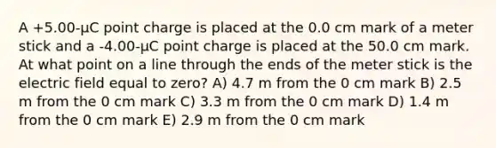 A +5.00-μC point charge is placed at the 0.0 cm mark of a meter stick and a -4.00-μC point charge is placed at the 50.0 cm mark. At what point on a line through the ends of the meter stick is the electric field equal to zero? A) 4.7 m from the 0 cm mark B) 2.5 m from the 0 cm mark C) 3.3 m from the 0 cm mark D) 1.4 m from the 0 cm mark E) 2.9 m from the 0 cm mark