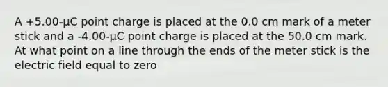 A +5.00-μC point charge is placed at the 0.0 cm mark of a meter stick and a -4.00-μC point charge is placed at the 50.0 cm mark. At what point on a line through the ends of the meter stick is the electric field equal to zero