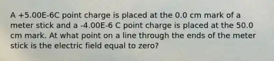 A +5.00E-6C point charge is placed at the 0.0 cm mark of a meter stick and a -4.00E-6 C point charge is placed at the 50.0 cm mark. At what point on a line through the ends of the meter stick is the electric field equal to zero?