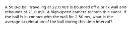 A 50.0-g ball traveling at 22.0 m/s is bounced off a brick wall and rebounds at 21.0 m/s. A high-speed camera records this event. If the ball is in contact with the wall for 2.50 ms, what is the average acceleration of the ball during this time interval?