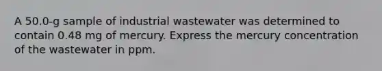 A 50.0-g sample of industrial wastewater was determined to contain 0.48 mg of mercury. Express the mercury concentration of the wastewater in ppm.