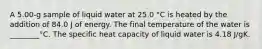 A 5.00-g sample of liquid water at 25.0 °C is heated by the addition of 84.0 J of energy. The final temperature of the water is ________°C. The specific heat capacity of liquid water is 4.18 J/gK.