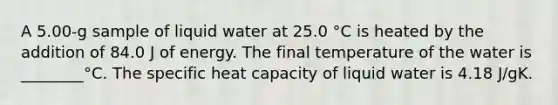 A 5.00-g sample of liquid water at 25.0 °C is heated by the addition of 84.0 J of energy. The final temperature of the water is ________°C. The specific heat capacity of liquid water is 4.18 J/gK.