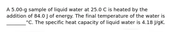 A 5.00-g sample of liquid water at 25.0 C is heated by the addition of 84.0 J of energy. The final temperature of the water is ________°C. The specific heat capacity of liquid water is 4.18 J/gK.