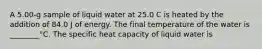 A 5.00-g sample of liquid water at 25.0 C is heated by the addition of 84.0 J of energy. The final temperature of the water is ________°C. The specific heat capacity of liquid water is