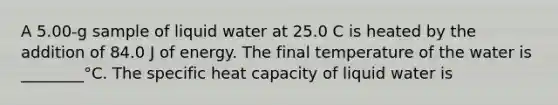 A 5.00-g sample of liquid water at 25.0 C is heated by the addition of 84.0 J of energy. The final temperature of the water is ________°C. The specific heat capacity of liquid water is